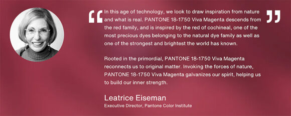 A quote from Pantone's executive director Leatrice Eiseman written in white lettering across a varied background in Viva Magenta color, which reads, In this age of technology, we look to draw inspiration from nature and what is real. PANTONE 18-1750 Viva Magenta descends from the red family, and is inspired by the red of cochineal, one of the most precious dyes belonging to the natural dye family as well as one of the strongest and brightest the world has known. 

Rooted in the primordial, PANTONE 18-1750 Viva Magenta reconnects us to original matter. Invoking the forces of nature, PANTONE 18-1750 Viva Magenta galvanizes our spirit, helping us to build our inner strength.