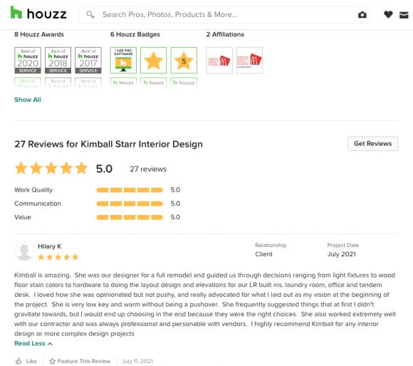 A screen shot of the Houzz review of Kimball Starr's work from a happy client. It reads:
"Kimball is amazing. She was our designer for a full remodel and guided us through decisions ranging from light fixtures to wood floor stain colors to hardware to doing the layout design and elevations for our LR built ins, laundry room, office and tandem desk. I loved how she was opinionated but not pushy, and really advocated for what I laid out as my vision at the beginning or the project. She is very low key and warm without being a pushover. She frequently suggested things that at first I didn't gravitate towards, but I would end up choosing in the end because they were the right choices. She also worked extremely well with our contractor and was always professional and personable with vendors. I highlight recommend Kimball for any interior design or more complex design projects.