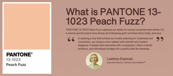 A panel with a slightly darker peach background and a sample of the new Pantone Color of the Year: Pantone 13-1023 Peach Fuzz on the left side. On the right side is a quotation and photo of the speaker. The text reads:

What is PANTONE 13-1023 Peach Fuzz? It captures our desire to nurture ourselves and others. It's a velvety gentle peach tone whose all-embracing spirit enriches mind, body, and soul.

Leatrice Eiseman, Executive Director of Pantone Color Institute, says, 

"In seeking a hue that echoes our innate yearning for closeness and connection, we chose a color radiant with warmth and modern elegance. A shade that resonates with compassion, offers a tactile embrace, and effortlessly bridges the youthful with the timeless."
