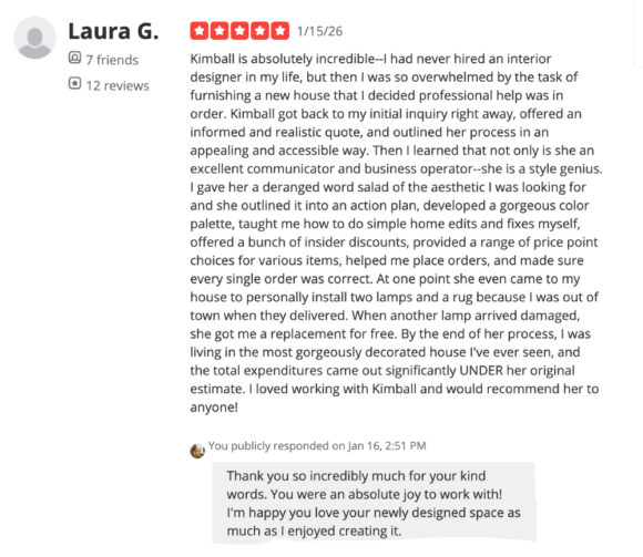 A five-star Yelp review from Laura G on 1/15/26 reads:

Kimball is absolutely incredible--I had never hired an interior designer in my life, but then I was so overwhelmed by the task of furnishing a new house that I decided professional help was in order. Kimball got back to my initial query right away, offered an informed and realistic quote, and outlined her process in an appealing and accessible way. Then I learned that not only is she an excellent communicator and business operator-- she is a style genius. I gave her a deranged word salad of the aesthetic I was looking for and she outlines it into an action plan, developed a gorgeous color palette, taught me how to do simple home edits and fixes myself, offered a bunch of insider discounts, provided a range of price point choices for various items, helped me place orders, and made sure every single order was correct. At one point, she even came to my house to personally install two lamps and a rug because I was out of town when they delivered. When another lamp arrived damaged, she got me a replacement for free. By the end of her process, I was living in the most gorgeously decorated house I've ever seen, and the total expenditures came out significantly UNDER her original estimate. I loved working with Kimball and would recommend her to anyone!

Underneath is a reply from Kimball, which says, Thank you so incredibly much for your kind words. You were an absolutely joy to work with! I'm happy you love your newly designed space as much as I enjoyed creating it.